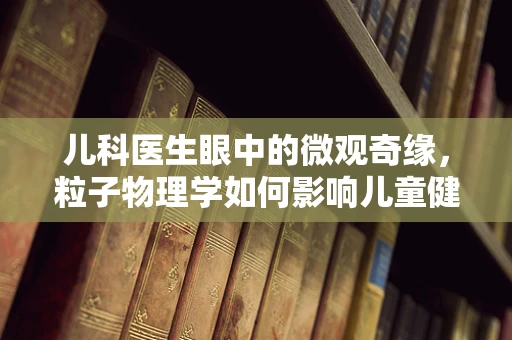 儿科医生眼中的微观奇缘，粒子物理学如何影响儿童健康？