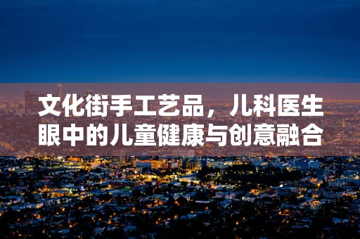 文化街手工艺品，儿科医生眼中的儿童健康与创意融合