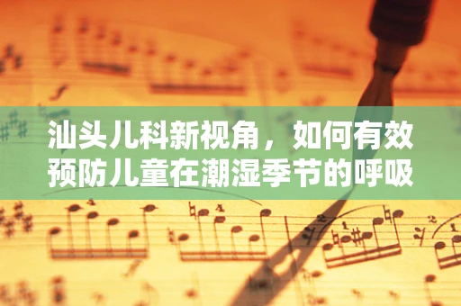 汕头儿科新视角，如何有效预防儿童在潮湿季节的呼吸道疾病？
