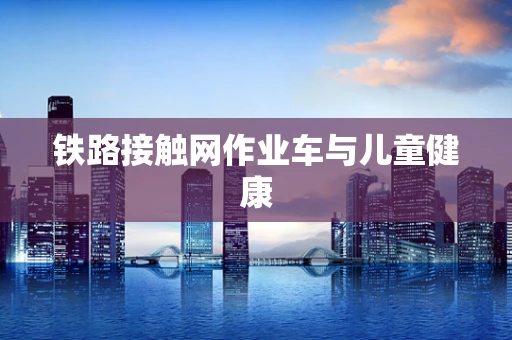 铁路接触网作业车与儿童健康
