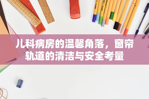 儿科病房的温馨角落，窗帘轨道的清洁与安全考量
