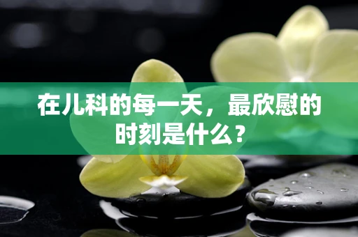 在儿科的每一天，最欣慰的时刻是什么？