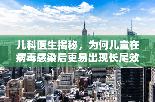 儿科医生揭秘，为何儿童在病毒感染后更易出现长尾效应？