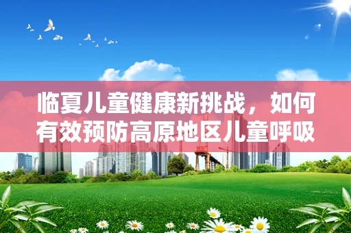 临夏儿童健康新挑战，如何有效预防高原地区儿童呼吸道感染？