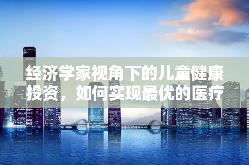 经济学家视角下的儿童健康投资，如何实现最优的医疗资源分配？