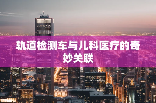 轨道检测车与儿科医疗的奇妙关联