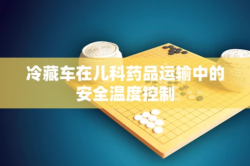 冷藏车在儿科药品运输中的安全温度控制