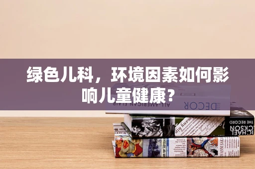 绿色儿科，环境因素如何影响儿童健康？