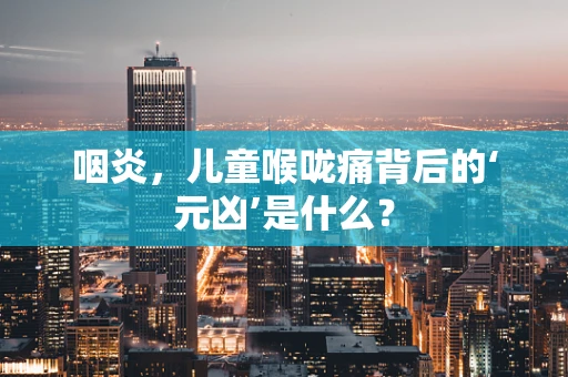 咽炎，儿童喉咙痛背后的‘元凶’是什么？
