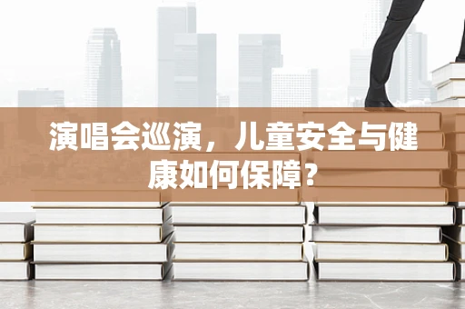 演唱会巡演，儿童安全与健康如何保障？