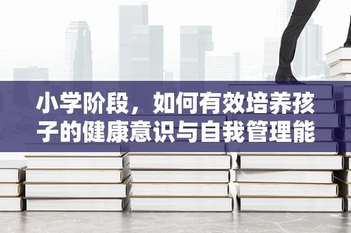 小学阶段，如何有效培养孩子的健康意识与自我管理能力？