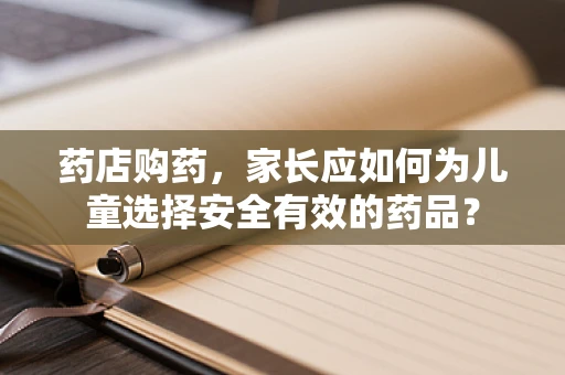 药店购药，家长应如何为儿童选择安全有效的药品？