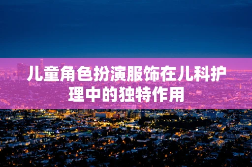 儿童角色扮演服饰在儿科护理中的独特作用