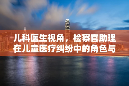 儿科医生视角，检察官助理在儿童医疗纠纷中的角色与挑战