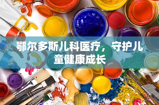 鄂尔多斯儿科医疗，守护儿童健康成长