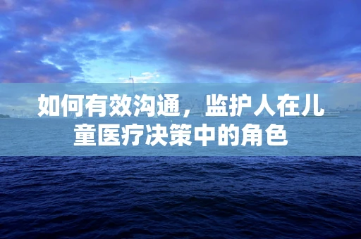 如何有效沟通，监护人在儿童医疗决策中的角色