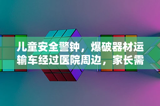 儿童安全警钟，爆破器材运输车经过医院周边，家长需知的安全隐患？