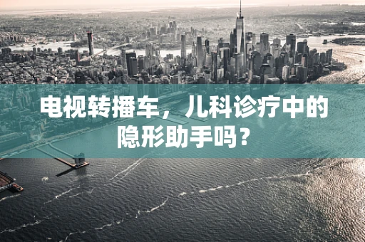 电视转播车，儿科诊疗中的隐形助手吗？