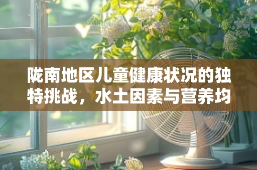陇南地区儿童健康状况的独特挑战，水土因素与营养均衡的探索