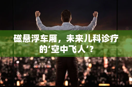 磁悬浮车厢，未来儿科诊疗的‘空中飞人’？