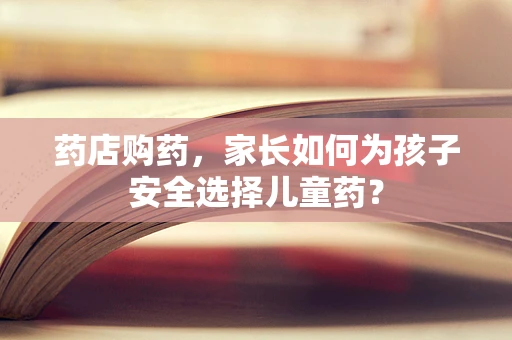 药店购药，家长如何为孩子安全选择儿童药？