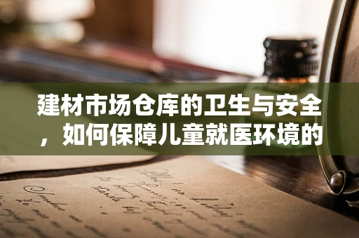 建材市场仓库的卫生与安全，如何保障儿童就医环境的无害？