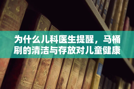 为什么儿科医生提醒，马桶刷的清洁与存放对儿童健康至关重要？
