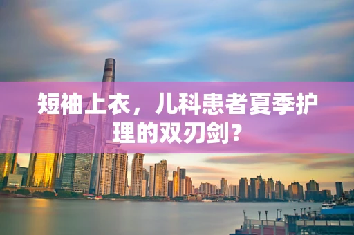 短袖上衣，儿科患者夏季护理的双刃剑？