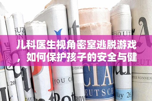 儿科医生视角密室逃脱游戏，如何保护孩子的安全与健康？