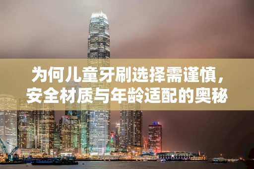 为何儿童牙刷选择需谨慎，安全材质与年龄适配的奥秘