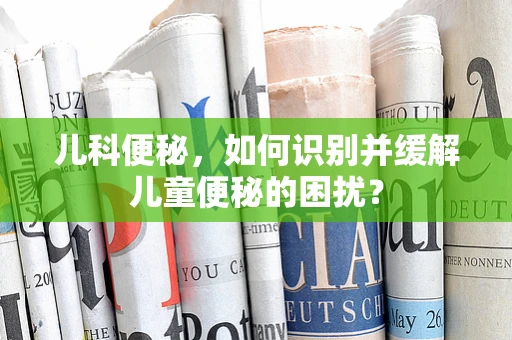 儿科便秘，如何识别并缓解儿童便秘的困扰？