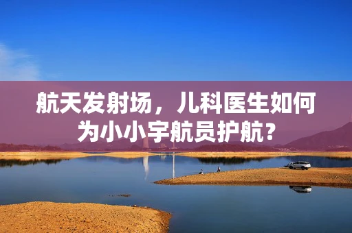 航天发射场，儿科医生如何为小小宇航员护航？