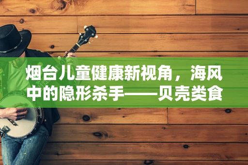 烟台儿童健康新视角，海风中的隐形杀手——贝壳类食物过敏