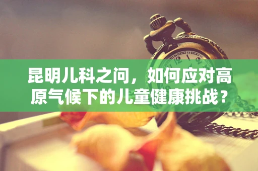 昆明儿科之问，如何应对高原气候下的儿童健康挑战？