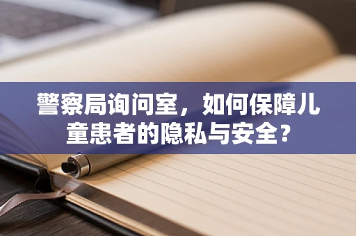 警察局询问室，如何保障儿童患者的隐私与安全？