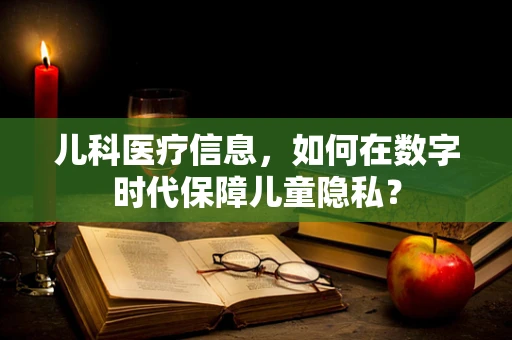 儿科医疗信息，如何在数字时代保障儿童隐私？