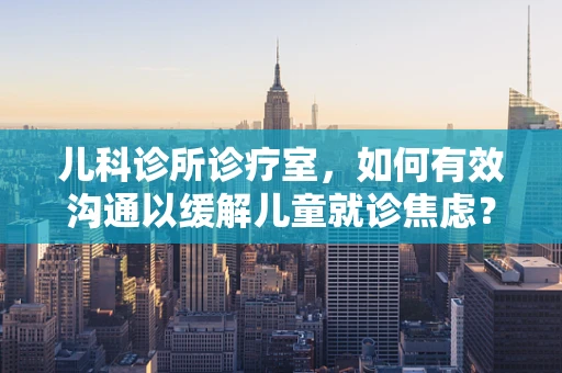 儿科诊所诊疗室，如何有效沟通以缓解儿童就诊焦虑？