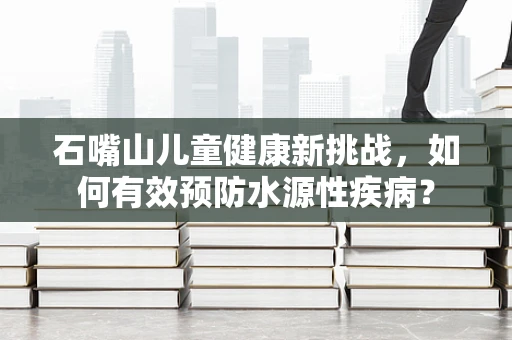 石嘴山儿童健康新挑战，如何有效预防水源性疾病？