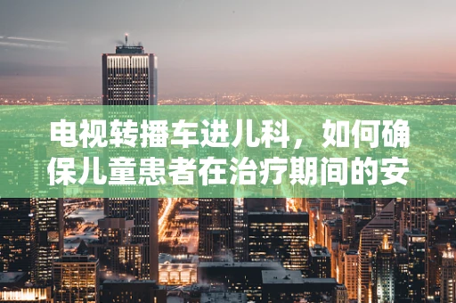 电视转播车进儿科，如何确保儿童患者在治疗期间的安全观影体验？