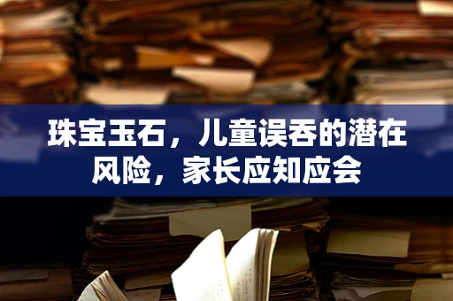 珠宝玉石，儿童误吞的潜在风险，家长应知应会
