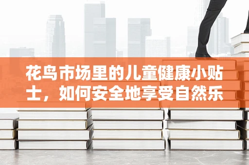 花鸟市场里的儿童健康小贴士，如何安全地享受自然乐趣？