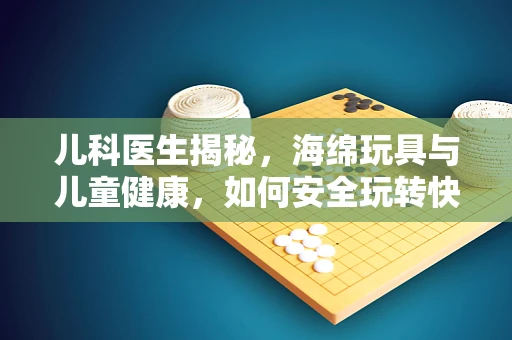儿科医生揭秘，海绵玩具与儿童健康，如何安全玩转快乐时光？