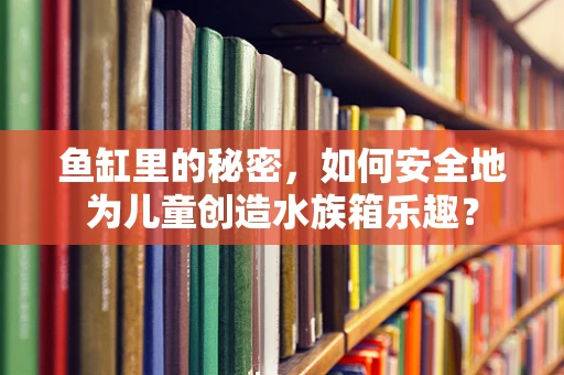 鱼缸里的秘密，如何安全地为儿童创造水族箱乐趣？