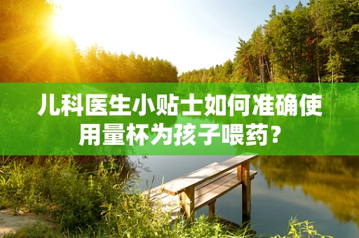 儿科医生小贴士如何准确使用量杯为孩子喂药？