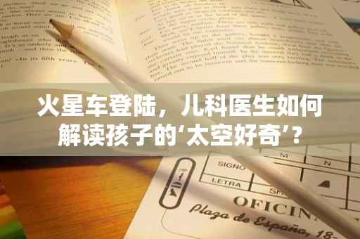 火星车登陆，儿科医生如何解读孩子的‘太空好奇’？
