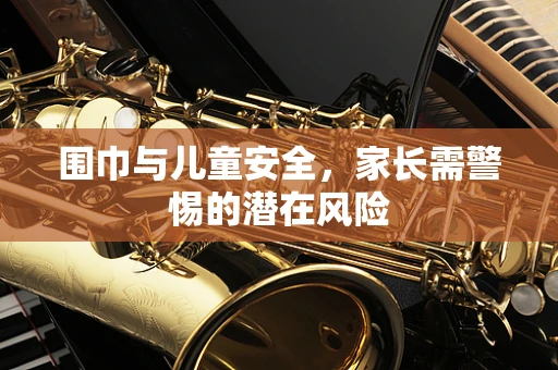 围巾与儿童安全，家长需警惕的潜在风险