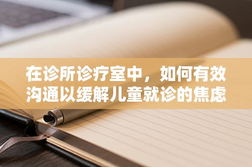 在诊所诊疗室中，如何有效沟通以缓解儿童就诊的焦虑情绪？