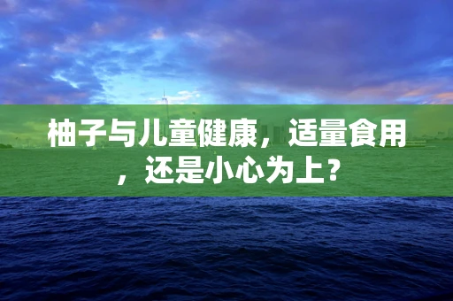 柚子与儿童健康，适量食用，还是小心为上？