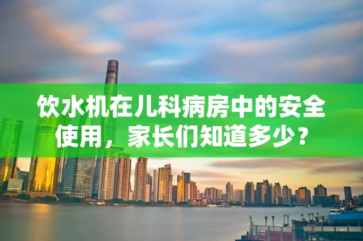 饮水机在儿科病房中的安全使用，家长们知道多少？