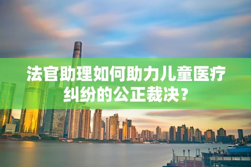 法官助理如何助力儿童医疗纠纷的公正裁决？